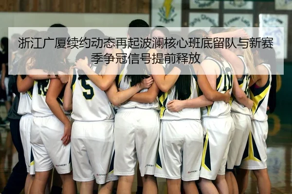 浙江广厦续约动态再起波澜核心班底留队与新赛季争冠信号提前释放